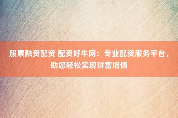 股票融资配资 配资好牛网：专业配资服务平台，助您轻松实现财富增值