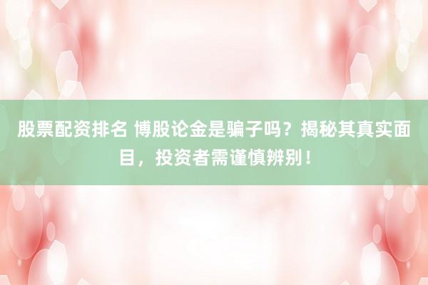 股票配资排名 博股论金是骗子吗？揭秘其真实面目，投资者需谨慎辨别！