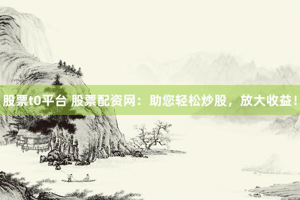 股票t0平台 股票配资网：助您轻松炒股，放大收益！