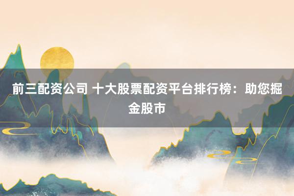 前三配资公司 十大股票配资平台排行榜：助您掘金股市