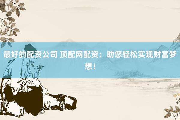 最好的配资公司 顶配网配资：助您轻松实现财富梦想！