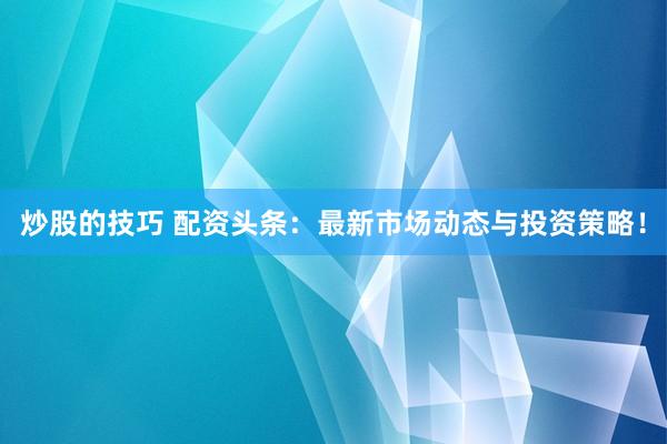炒股的技巧 配资头条：最新市场动态与投资策略！