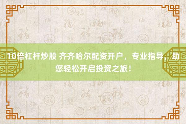 10倍杠杆炒股 齐齐哈尔配资开户，专业指导，助您轻松开启投资之旅！