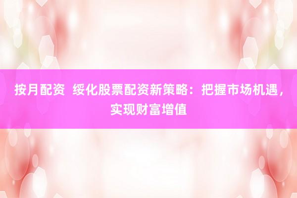 按月配资  绥化股票配资新策略：把握市场机遇，实现财富增值