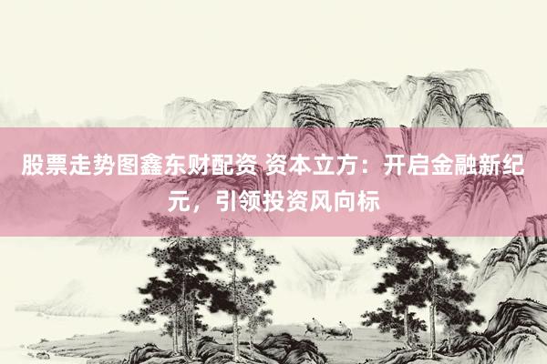 股票走势图鑫东财配资 资本立方：开启金融新纪元，引领投资风向标