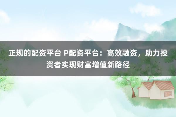 正规的配资平台 P配资平台：高效融资，助力投资者实现财富增值新路径