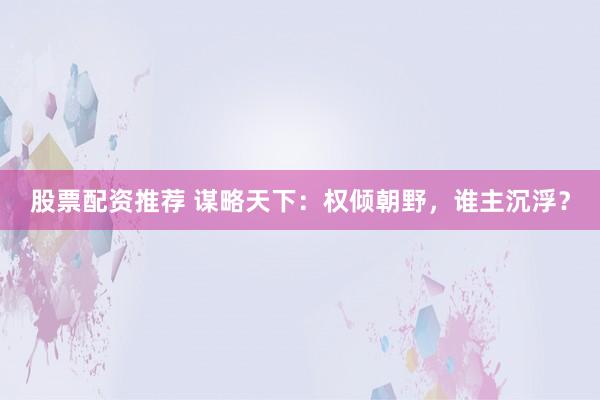 股票配资推荐 谋略天下：权倾朝野，谁主沉浮？