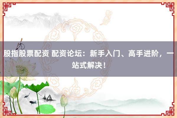 股指股票配资 配资论坛：新手入门、高手进阶，一站式解决！