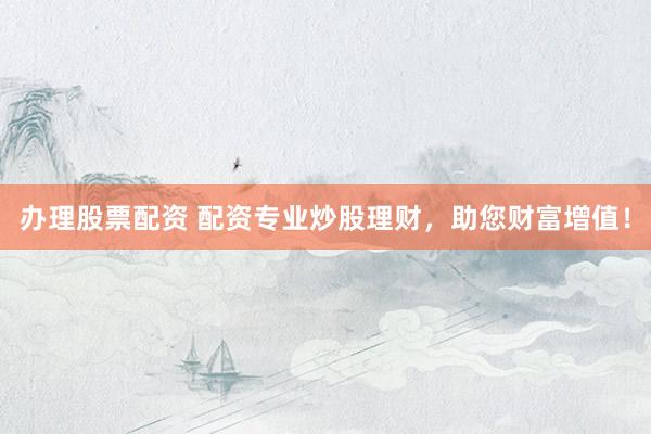 办理股票配资 配资专业炒股理财，助您财富增值！