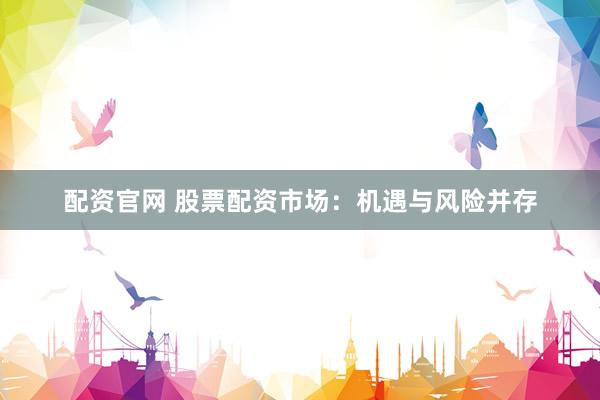 配资官网 股票配资市场：机遇与风险并存